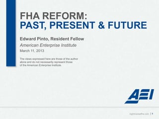 FHA REFORM:
PAST, PRESENT & FUTURE
Edward Pinto, Resident Fellow
American Enterprise Institute
March 11, 2013

The views expressed here are those of the author
alone and do not necessarily represent those
of the American Enterprise Institute.




                                                   nightmareatfha.com   |1
 