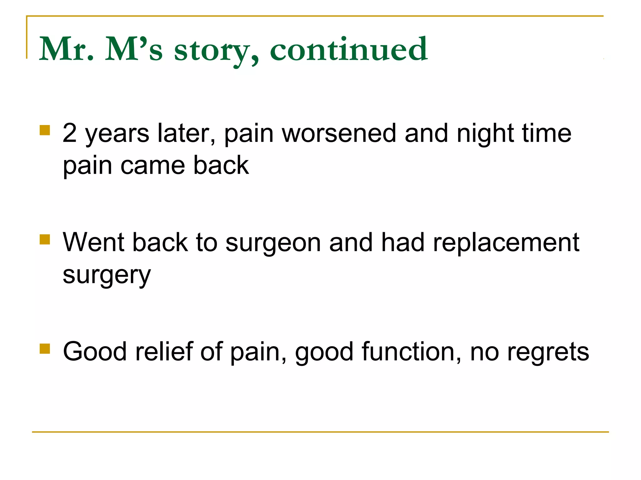 Mr. M’s story, continued

   2 years later, pain worsened and night time
    pain came back

   Went back to surgeon and had replacement
    surgery

   Good relief of pain, good function, no regrets
 