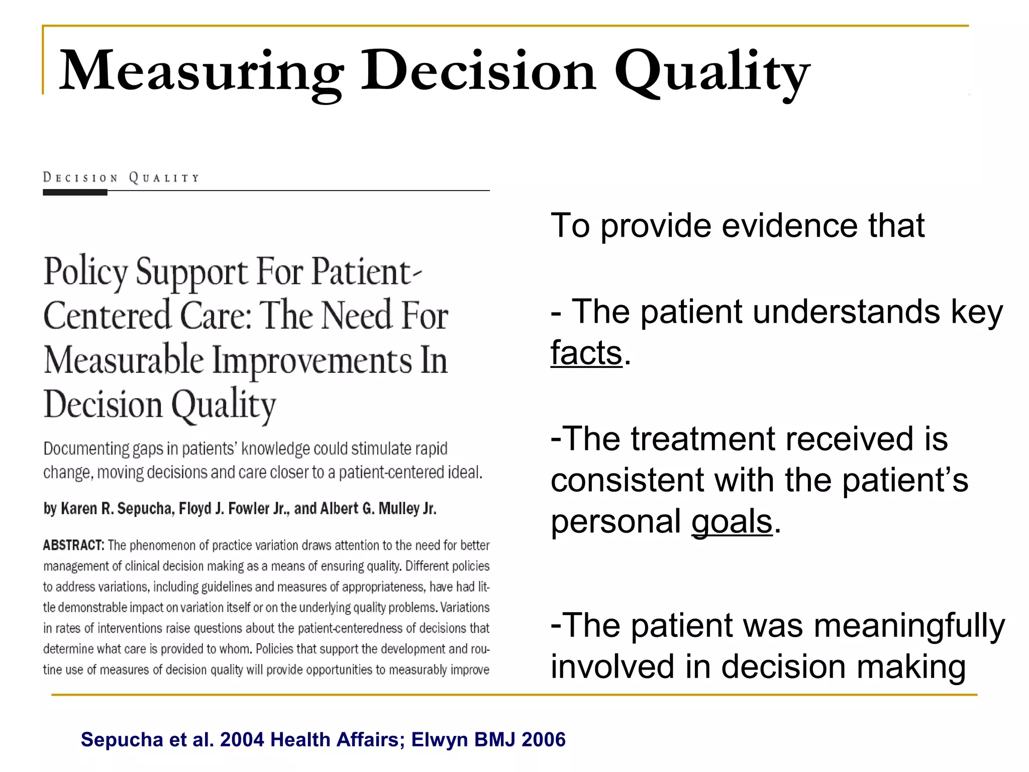 Measuring Decision Quality

                                                To provide evidence that

                                                - The patient understands key
                                                facts.

                                                -The treatment received is
                                                consistent with the patient’s
                                                personal goals.

                                                -The patient was meaningfully
                                                involved in decision making
Sepucha et al. 2004 Health Affairs; Elwyn BMJ 2006
 