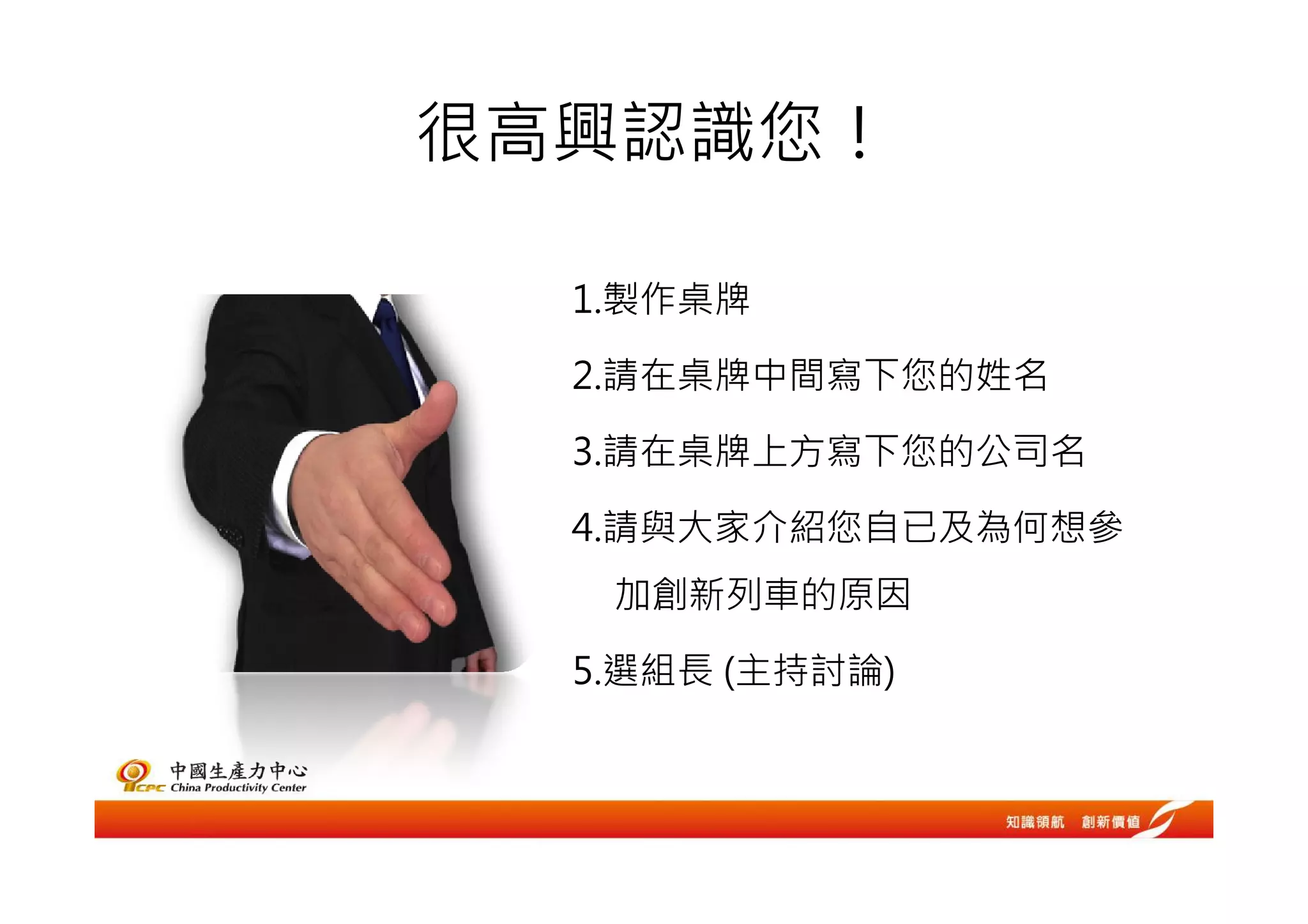 很高興認識您！

  1.製作桌牌

  2.請在桌牌中間寫下您的姓名

  3.請在桌牌上方寫下您的公司名

  4.請與大家介紹您自已及為何想參
   加創新列車的原因

  5.選組長 (主持討論)
 