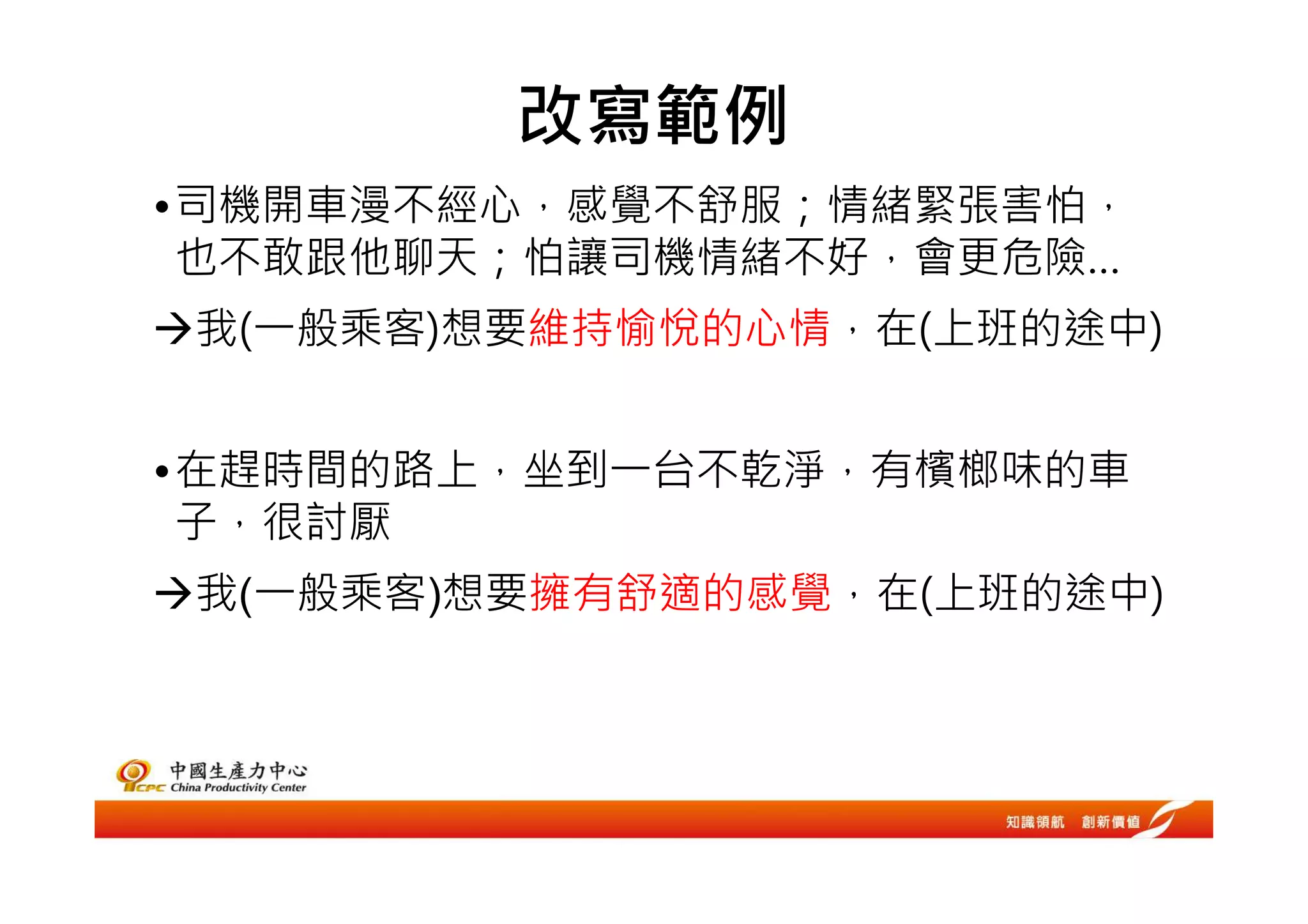 改寫範例
•司機開車漫不經心，感覺不舒服；情緒緊張害怕，
 也不敢跟他聊天；怕讓司機情緒不好，會更危險…
我(一般乘客)想要維持愉悅的心情，在(上班的途中)


•在趕時間的路上，坐到一台不乾淨，有檳榔味的車
 子，很討厭
我(一般乘客)想要擁有舒適的感覺，在(上班的途中)
 