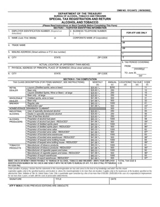 OMB NO. 1512-0472 ( 09/30/2002)
                                                                    DEPARTMENT OF THE TREASURY
                                                              BUREAU OF ALCOHOL, TOBACCO AND FIREARMS
                                                        SPECIAL TAX REGISTRATION AND RETURN
                                                               ALCOHOL AND TOBACCO
                            (Please Read Instructions on Back Carefully Before Completing This Form)
                                      SECTION I - TAXPAYER IDENTIFYING INFORMATION
1. EMPLOYER IDENTIFICATION NUMBER (Required see        2. BUSINESS TELEPHONE NUMBER
   instructions)                                                                                                                                                  FOR ATF USE ONLY
                                                          (    )

3. NAME (Last, First, Middle)                                 or                        CORPORATE NAME (If Corporation)                                     T

                                                                                                                                                            FF
4. TRADE NAME
                                                                                                                                                            FP
5. MAILING ADDRESS (Street address or P.O. box number)
                                                                                                                                                            I
6. CITY                                                       STATE                                                       ZIP CODE                          T

                                                                                                                                                            9. TAX PERIOD COVERING
                                          ACTUAL LOCATION (IF DIFFERENT THAN ABOVE)
                                                                                                                                                                FROM:
7. PHYSICAL ADDRESS OF PRINCIPAL PLACE OF BUSINESS (Show street address)                                                                                                    (mm/dd/yy)
                                                                                                                                                                TO: June 30,
8. CITY                                                       STATE                                                       ZIP CODE
                                                                                                                                                                                   (yy)
                                                                            SECTION II - TAX COMPUTATION
       TAX CLASS DESCRIPTION (FOR ITEMS MARKED*, SEE INSTRUCTIONS)                                                   MONTHLY              ANNUAL LOCATIONS TAX DUE CODE
                                                        (a)                                                               (b)                 (c)              (d)             (e)            (f)
                            Liquors (Distilled spirits, wine or beer)                                                                        $250                                           11
                                                                                                                   $20.83 1/3
  RETAIL
                                                                                                                   $20.83 1/3
                            Beer only                                                                                                         250                                           12
  DEALER
                            Liquors (Distilled Spirits, Wine or Beer) - at large                                                              250                                           15
                                                                                                                   $20.83 1/3
                            Beer only - at large                                                                                              250                                           16
                                                                                                                   $20.83 1/3
                                                                                                                   $41.66 2/3
                            Distilled spirits, wine or beer                                                                                   500                                           31
  WHOLESALE
                            Beer only                                                                                                         500                                           32
                                                                                                                   $41.66 2/3
  DEALER
                            Regular rate                                                                                                     1000                                           41
                                                                                                                   $83.33 1/3
  BREWER
                                                                                                                   $41.66 2/3
                            REDUCED rate*                                                                                                     500                                           43*
  NONBEVERAGE DRAWBACK CLAIMANT                                                                                                               500                                           51
                            User of specially denatured alcohol                                                                               250                                           55
                                                                                                                   $20.83 1/3
  INDUSTRIAL
                                                                                                                   $20.83 1/3
                            Dealer in specially denatured alcohol                                                                             250                                           56
  ALCOHOL
                            User of tax-free alcohol                                                                                          250                                           57
                                                                                                                   $20.83 1/3
                            Proprietor of alcohol fuel plant                                                                                 1000                                           58
                                                                                                                   $83.33 1/3
  ALCOHOL
                                                                                                                   $41.66 2/3
                            Proprietor of alcohol fuel plant - REDUCED*                                                                       500                                           59*
  PRODUCERS
                            Proprietor of distilled spirits plant                                                                            1000                                           81
                                                                                                                   $83.33 1/3
                            Proprietor of distilled spirits plant - REDUCED*                                                                  500                                           86*
                                                                                                                   $41.66 2/3
                                                                                                                   $83.33 1/3
                            Proprietor of bonded wine cellar                                                                                 1000                                           82
                            Proprietor of bonded wine cellar - REDUCED*                                                                       500                                           87*
                                                                                                                   $41.66 2/3
                            Proprietor of bonded wine warehouse                                                                              1000                                           83
                                                                                                                   $83.33 1/3
                                                                                                                   $41.66 2/3
                            Proprietor of bonded wine warehouse - REDUCED*                                                                    500                                           88*
                            Proprietor of taxpaid wine bottling house                                                                        1000                                           84
                                                                                                                   $83.33 1/3
                            Proprietor of taxpaid wine bottling house - REDUCED*                                                              500                                           89*
                                                                                                                   $41.66 2/3
                                                                                                                   $83.33 1/3
                            Manufacturer of tobacco products                                                                                 1000                                           91
  TOBACCO
                            Manufacturer of tobacco products - REDUCED*                                                                       500                                           95*
                                                                                                                   $41.66 2/3
  PRODUCTS
                            Manufacturer of cigarette papers and tubes                                                                       1000                                           92
                                                                                                                   $83.33 1/3
                                                                                                                   $41.66 2/3
                            Manufacturer of cigarette papers and tubes - REDUCED*                                                             500                                           96*
                            Proprietor of export warehouse                                                                                   1000                                           93
                                                                                                                   $83.33 1/3
                            Proprietor of export warehouse - REDUCED*                                                                         500                                           97*
                                                                                                                   $41.66 2/3
MAKE CHECK OR MONEY ORDER PAYABLE TO quot;BUREAU OF ALCOHOL, TOBACCO AND FIREARMSquot;, WRITE YOUR EMPLOYER                                                     TOTAL TAX DUE $
IDENTIFICATION NUMBER ON THE CHECK AND SEND IT WITH THE RETURN TO BUREAU OF ATF, P.O. BOX 371962, PITTSBURGH, 0.00
PA 15250-7962.
Under penalties of perjury, I declare that the statements in this return/registration are true and correct to the best of my knowledge and belief; that this return/
registration applies only to the specified business and location or, where the return/registration is for more than one location, it applies only to the businesses at the locations specified on the
attached list. Note: Violation of Title 26, United States Code 7206, is punishable upon conviction by a fine of not more than $100,000 ($500,000 in the case of a corporation) or imprisonment
for not more than 3 years, or both, with the costs of prosecution added thereto.
 SIGNATURE                                                      TITLE                                                                       DATE


 ATF F 5630.5 (10-99) PREVIOUS EDITIONS ARE OBSOLETE
 