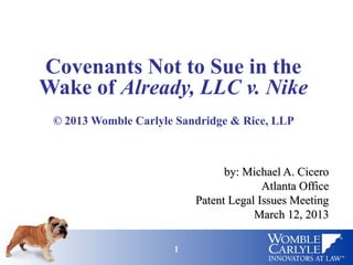 11
Covenants Not to Sue in the
Wake of Already, LLC v. Nike
© 2013 Womble Carlyle Sandridge & Rice, LLP
by: Michael A. Ciceroby: Michael A. Cicero
Atlanta OfficeAtlanta Office
Patent Legal Issues MeetingPatent Legal Issues Meeting
March 12, 2013March 12, 2013
 