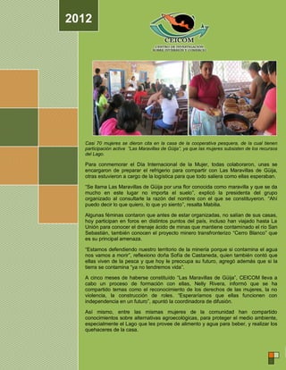 2012




  Casi 70 mujeres se dieron cita en la casa de la cooperativa pesquera, de la cual tienen
  participación activa “Las Maravillas de Güija”, ya que las mujeres subsisten de los recursos
  del Lago.

  Para conmemorar el Día Internacional de la Mujer, todas colaboraron, unas se
  encargaron de preparar el refrigerio para compartir con Las Maravillas de Güija,
  otras estuvieron a cargo de la logística para que todo saliera como ellas esperaban.

  “Se llama Las Maravillas de Güija por una flor conocida como maravilla y que se da
  mucho en este lugar no importa el suelo”, explicó la presidenta del grupo
  organizado al consultarle la razón del nombre con el que se constituyeron. “Ahí
  puedo decir lo que quiero, lo que yo siento”, resalta Mabilia.

  Algunas féminas contaron que antes de estar organizadas, no salían de sus casas,
  hoy participan en foros en distintos puntos del país, incluso han viajado hasta La
  Unión para conocer el drenaje ácido de minas que mantiene contaminado el río San
  Sebastián, también conocen el proyecto minero transfronterizo “Cerro Blanco” que
  es su principal amenaza.

  “Estamos defendiendo nuestro territorio de la minería porque si contamina el agua
  nos vamos a morir”, reflexiono doña Sofía de Castaneda, quien también contó que
  ellas viven de la pesca y que hoy le preocupa su futuro, agregó además que si la
  tierra se contamina “ya no tendremos vida”.

  A cinco meses de haberse constituído “Las Maravillas de Güija”, CEICOM lleva a
  cabo un proceso de formación con ellas, Nelly Rivera, informó que se ha
  compartido temas como el reconocimiento de los derechos de las mujeres, la no
  violencia, la construcción de roles. “Esperaríamos que ellas funcionen con
  independencia en un futuro”, apuntó la coordinadora de difusión.

  Así mismo, entre las mismas mujeres de la comunidad han compartido
  conocimientos sobre alternativas agroecológicas, para proteger el medio ambiente,
  especialmente el Lago que les provee de alimento y agua para beber, y realizar los
  quehaceres de la casa.
 