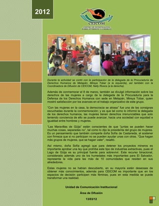 2012




   Durante la actividad se contó con la participación de la delegada de la Procuraduría de
   Derechos Humanos de Metapán, Mireya Tobar (a la izquierda), así también con la
   Coordinadora de Difusión de CEICOM, Nelly Rivera (a la derecha).

   Además de conmemorar el 8 de marzo, también se divulgó información sobre los
   derechos de las mujeres a cargo de la delegada de la Procuraduría para la
   Defensa de los Derechos Humanos con sede en Metapán, Mireya Tobar, quien
   mostró satisfacción por los avances en el trabajo organizativo de este grupo.

   “Con las mujeres en la casa, la democracia se atrasa” fue una de las consignas
   escuchadas durante la conmemoración; y es que tal como lo informó la delegada
   de los derechos humanos, las mujeres tienen derechos irrenunciables que solo
   teniendo conciencia de ello se puede avanzar, hacia una sociedad con equidad e
   igualdad entre hombres y mujeres.

   “Las Maravillas de Güija” están conscientes de que “juntas se pueden hacer
   muchas cosas, separadas no”, tal como lo dijo la presidenta del grupo de mujeres.
   Es un pensamiento que también comparte doña Sofía de Castaneda, al sostener
   con firmeza que si no participan no se pueden ayudar unas con otras. “Que hagan
   más grupos de mujeres, que se hagan valer”, resaltó.

   Así mismo, doña Sofía agregó que para detener los proyectos mineros es
   importante aprobar una ley que prohíba este tipo de industrias extractivas, pues el
   Lago de Güija es su principal fuente para sobrevivir. Este recurso binacional,
   considerado además uno de los humedales más importantes para El Salvador,
   representa la vida para las más de 10 comunidades que residen en sus
   alrededores.

   Estas mujeres no se habían descubierto, en su mayoría están deseosas de
   obtener más conocimientos, además para CEICOM es importante que en los
   espacios de decisión participen más féminas, pues en esta medida se puede
   transformar una realidad.


                 Unidad de Comunicación Institucional

                             Área de Difusión

                                  13/03/12
 