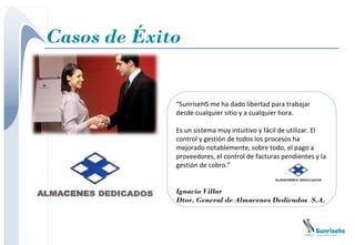 Casos de Éxito


             “SunriseHS me ha dado libertad para trabajar
             desde cualquier sitio y a cualquier hora.

             Es un sistema muy intuitivo y fácil de utilizar. El
             control y gestión de todos los procesos ha
             mejorado notablemente, sobre todo, el pago a
             proveedores, el control de facturas pendientes y la
             gestión de cobro.”


             Ignacio Villar
             Dtor. General de Almacenes Dedicados S.A.
 