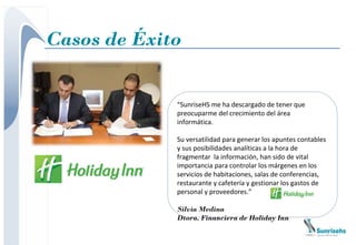 Casos de Éxito


             “SunriseHS me ha descargado de tener que
             preocuparme del crecimiento del área
             informática.

             Su versatilidad para generar los apuntes contables
             y sus posibilidades analíticas a la hora de
             fragmentar la información, han sido de vital
             importancia para controlar los márgenes en los
             servicios de habitaciones, salas de conferencias,
             restaurante y cafetería y gestionar los gastos de
             personal y proveedores.”

             Silvia Medina
             Dtora. Financiera de Holiday Inn
 