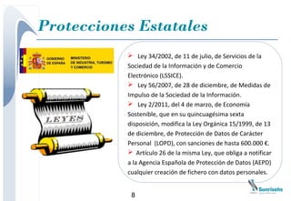 Protecciones Estatales
            Ley 34/2002, de 11 de julio, de Servicios de la
           Sociedad de la Información y de Comercio
           Electrónico (LSSICE).
            Ley 56/2007, de 28 de diciembre, de Medidas de
           Impulso de la Sociedad de la Información.
            Ley 2/2011, del 4 de marzo, de Economía
           Sostenible, que en su quincuagésima sexta
           disposición, modifica la Ley Orgánica 15/1999, de 13
           de diciembre, de Protección de Datos de Carácter
           Personal (LOPD), con sanciones de hasta 600.000 €.
            Artículo 26 de la misma Ley, que obliga a notificar
           a la Agencia Española de Protección de Datos (AEPD)
           cualquier creación de fichero con datos personales.


            8
 