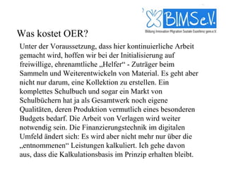 Was kostet OER?
Unter der Voraussetzung, dass hier kontinuierliche Arbeit
gemacht wird, hoffen wir bei der Initialisierung auf
freiwillige, ehrenamtliche „Helfer“ - Zuträger beim
Sammeln und Weiterentwickeln von Material. Es geht aber
nicht nur darum, eine Kollektion zu erstellen. Ein
komplettes Schulbuch und sogar ein Markt von
Schulbüchern hat ja als Gesamtwerk noch eigene
Qualitäten, deren Produktion vermutlich eines besonderen
Budgets bedarf. Die Arbeit von Verlagen wird weiter
notwendig sein. Die Finanzierungstechnik im digitalen
Umfeld ändert sich: Es wird aber nicht mehr nur über die
„entnommenen“ Leistungen kalkuliert. Ich gehe davon
aus, dass die Kalkulationsbasis im Prinzip erhalten bleibt.
 