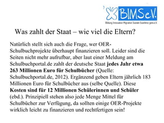 Was zahlt der Staat – wie viel die Eltern?
Natürlich stellt sich auch die Frage, wer OER-
Schulbuchprojekte überhaupt finanzieren soll. Leider sind die
Seiten nicht mehr aufrufbar, aber laut einer Meldung am
Schulbuchportal.de zahlt der deutsche Staat jedes Jahr etwa
263 Millionen Euro für Schulbücher (Quelle:
Schulbuchportal.de, 2012). Ergänzend geben Eltern jährlich 183
Millionen Euro für Schulbücher aus (selbe Quelle). Diese
Kosten sind für 12 Millionen Schülerinnen und Schüler
(ebd.). Prinzipiell stehen also jede Menge Mittel für
Schulbücher zur Verfügung, da sollten einige OER-Projekte
wirklich leicht zu finanzieren und rechtfertigen sein!
 