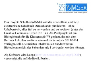 Das  Projekt Schulbuch-O-Mat will das erste offene und freie
elektronische Schulbuch Deutschlands publizieren – ohne
Urheberrecht, alles frei zu verwenden und zu kopieren (unter der
Creative Commons-Lizenz CC BY). Als Pilotprojekt ist ein
Biologiebuch für die Klassenstufe 7/8 geplant, das mit dem
Berliner Lehrplan konform sein und im Schuljahr 2013/2014
vorliegen soll. Die meisten Inhalte sollen bundesweit im
Biologieunterricht der Sekundarstufe I verwendet werden können.

Als Software wird Loop (http://loop.oncampus.de/loop/LOOP)
verwendet, die auf Mediawiki basiert.
 