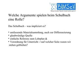 Welche Argumente spielen beim Schulbuch
eine Rolle?
Das Schulbuch – was impliziert es?


  umfassende Materialsammlung, auch zur Differenzierung

  glaubwürdige Quelle

  einfache Referenz zum Lehrplan &

  Vorordnung für Unterricht ->auf welcher Seite waren wir
 stehen geblieben?
 