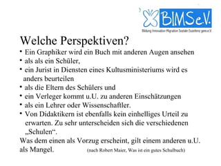 Welche Perspektiven?

  Ein Graphiker wird ein Buch mit anderen Augen ansehen

  als als ein Schüler,

  ein Jurist in Diensten eines Kultusministeriums wird es
  anders beurteilen

  als die Eltern des Schülers und

  ein Verleger kommt u.U. zu anderen Einschätzungen

  als ein Lehrer oder Wissenschaftler.

  Von Didaktikern ist ebenfalls kein einhelliges Urteil zu
   erwarten. Zu sehr unterscheiden sich die verschiedenen
   „Schulen“.
Was dem einen als Vorzug erscheint, gilt einem anderen u.U.
als Mangel.             (nach Robert Maier, Was ist ein gutes Schulbuch)
 