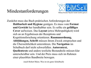 Mindestanforderungen

Zunächst muss das Buch praktischen Anforderungen der
    Haltbarkeit und Hygiene genügen. Es muss vom Format
    und Gewicht her handhabbar sein. Es sollte ein gefälliges
    Cover aufweisen. Das Layout (etwa Mehrspaltigkeit) wird
    sich an an Ergebnissen der Rezeptions und
    Kognitionsforschung orientieren. Raumanordnung,
    Abbildungen, Schrift müssen ihrem Zweck entsprechen und
    die Übersichtlichkeit unterstützen. Die Navigation im
    Schulbuch darf nicht schwerfallen. Autorentext,
    Quellentexte und andere textliche Bestandteile müssen klar
    unterscheidbar sein. Und der Preis muss sich im Rahmen
    einer plausiblen Bandbreite bewegen.
             (nach Robert Maier, Was ist ein gutes Schulbuch)
 