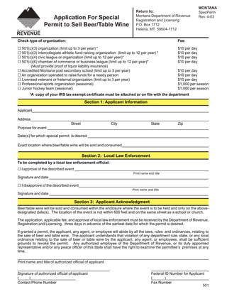 MONTANA
                                                                           Return to:                               SpecPerm
                                                                           Montana Department of Revenue
                    Application For Special                                                                         Rev. 4-03
                                                                           Registration and Licensing
                 Permit to Sell Beer/Table Wine                            P.O. Box 1712
                                                                           Helena, MT 59604-1712


Check type of organization:                                                                           Fee:

  501(c)(3) organization (limit up to 3 per year) *                                                   $10 per day
  501(c)(3) intercollegiate athletic fund-raising organization (limit up to 12 per year) *            $10 per day
  501(c)(4) civic league or organization (limit up to 12 per year)*                                   $10 per day
  501(c)(6) chamber of commerce or business league (limit up to 12 per year)*                         $10 per day
       (Must provide proof of liquor liability insurance)
  Accredited Montana post secondary school (limit up to 3 per year)                                   $10 per day
  An organization operated to raise funds for a needy person                                          $10 per day
  Licensed veterans or fraternal organization (limit up to 3 per year)                                $10 per day
  Professional sports organization (seasonal)                                                         $1,000 per season
  Junior hockey team (seasonal)                                                                       $1,000 per season
       *A copy of your IRS tax exempt certificate must be attached or on file with the department

                                           Section 1: Applicant Information

Applicant_____________________________________________________________________________________________

Address______________________________________________________________________________________________
                             Street              City                State        Zip
Purpose for event ________________________________________________________________________________

Date(s) for which special permit is desired ____________________________________________________________

Exact location where beer/table wine will be sold and consumed___________________________________________

                                         Section 2: Local Law Enforcement
To be completed by a local law enforcement official:
  I approve of the described event ___________________________________________________________________
                                                                         Print name and title
Signature and date _____________________________________________________________________________

  I disapprove of the described event_______________________________________________________________
                                                                         Print name and title
Signature and date _____________________________________________________________________________

                                    Section 3: Applicant Acknowledgment
Beer/table wine will be sold and consumed within the enclosure where the event is to be held and only on the above-
designated date(s). The location of the event is not within 600 feet and on the same street as a school or church.

The application, applicable fee, and approval of local law enforcement must be received by the Department of Revenue,
Registration and Licensing, three days in advance of the earliest date for which the permit is desired.

If granted a permit, the applicant, any agent, or employee will abide by all the laws, rules and ordinances, relating to
the sale of beer and table wine. The applicant understands that violation of any department rule, state, or any local
ordinance relating to the sale of beer or table wine by the applicant, any agent, or employees, shall be sufficient
grounds to revoke the permit. Any authorized employee of the Department of Revenue, or its duly appointed
representative and/or any peace officer of this State shall have the right to examine the permittee’s premises at any
time.
__________________________________________________________________________________________________________________
Print name and title of authorized official of applicant

_______________________________________________________                                ___________________________________
Signature of authorized official of applicant                                          Federal ID Number for Applicant
(_____)______________________                                                          (______)______________________
Contact Phone Number                                                                   Fax Number
                                                                                                                     501
 