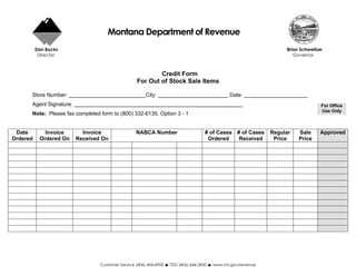 Montana Department of Revenue
          Dan Bucks                                                                                                 Brian Schweitzer
           Director                                                                                                    Governor



                                                          Credit Form
                                                  For Out of Stock Sale Items

      Store Number:                                    City:                                   Date:
      Agent Signature:                                                                                                             For Office
                                                                                                                                   Use Only
      Note: Please fax completed form to (800) 332-6135, Option 3 - 1


 Date        Invoice       Invoice                NABCA Number                      # of Cases    # of Cases   Regular   Sale      Approved
Ordered    Ordered On    Received On                                                 Ordered       Received     Price    Price




                                 Customer Service (406) 444-6900   TDD (406) 444-2830   www.mt.gov/revenue
 
