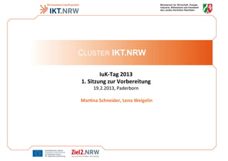 CLUSTER IKT.NRW
IuK-­‐Tag	
  2013
	
  
1.	
  Sitzung	
  zur	
  Vorbereitung	
  

19.2.2013,	
  Paderborn
	
  
	
  
	
  Mar9na	
  Schneider,	
  Lena	
  Weigelin
	
  

 