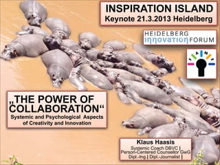 INSPIRATION ISLAND
                                   Keynote 21.3.2013 Heidelberg




„THE POWER OF
COLLABORATION“
Systemic and Psychological Aspects  
    of Creativity and Innovation


                                                Klaus Haasis
                                             Systemic Coach DBVC |  
                                         Person-Centered Counsellor GwG 
                                            Dipl.-Ing.| Dipl.-Journalist |
 