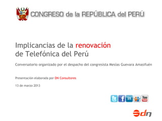 Implicancias de la renovación
de Telefónica del Perú
Conversatorio organizado por el despacho del congresista Mesías Guevara Amasifuén


Presentación elaborada por DN Consultores

13 de marzo 2013
 