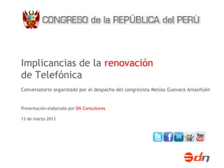 Implicancias de la renovación
de Telefónica
Conversatorio organizado por el despacho del congresista Mesías Guevara Amasifuén


Presentación elaborada por DN Consultores

13 de marzo 2013
 