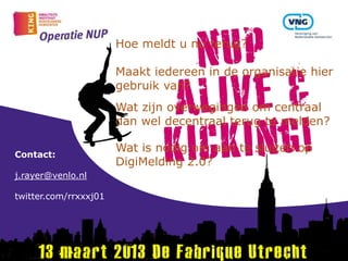 Hoe meldt u nu terug?

                       Maakt iedereen in de organisatie hier
                       gebruik van?
                       Wat zijn overwegingen om centraal
                       dan wel decentraal terug te melden?

                       Wat is nodig om aan te sluiten op
Contact:
                       DigiMelding 2.0?
j.rayer@venlo.nl

twitter.com/rrxxxj01
 