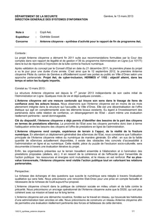 130313_synthese_antenne citoyenne 1/1
DÉPARTEMENT DE LA SECURITE Genève, le 13 mars 2013
DIRECTION GENERALE DES SYSTEMES D'INFORMATION
Note à : Copil AeL
Expéditeur : Clothilde Gosset
Concerne : Antenne citoyenne - synthèse d’activité pour le rapport de fin de programme AeL
Contexte :
Le projet Antenne citoyenne a démarré fin 2011 suite aux recommandations formulées par la Cour des
comptes dans son rapport de légalité et de gestion n°39 du programme Administration en Ligne (Loi 10177)
dans le but de répondre à l’injonction de la lutte contre la fracture numérique.
Après validation du concept par le Conseil d’Etat en date du 21 décembre 2011, la première phase du projet
a vu le jour pour une durée d’une année. C’est ainsi que le 12 septembre 2012, la première Antenne
citoyenne Pilote du canton de Genève a officiellement ouvert ses portes au public en Ville d’Onex selon une
approche partenariale. Projet AeL de cyber-inclusion, HERMES n° 1102 : objectif atteint, dans les
temps et selon les budgets impartis.
Constat au 13 mars 2013 :
La structure Antenne citoyenne est depuis le 1
er
janvier 2013 indépendante de son cadre initial de
l’Administration en Ligne. Quelques mois de vie et déjà quelques constats…
L’Antenne citoyenne est une mesure cantonale qui trouve son sens dans le tissage de liens de
confiance avec les acteurs locaux. Nous observons que l’Antenne citoyenne est en moins de six mois
pleinement intégrée dans la structure qui l’accueille, la Ville d’Onex. Elle est une décentralisation de l’offre
étatique qui agit en complémentarité avec les éléments locaux existants. Eu égard à l’investissement des
partenaires dans cette relation de confiance, un désengagement de l’Etat - avant même une évaluation
réellement pertinente - serait dommageable.
Clé du dispositif, l’Antenne citoyenne a déjà permis d’identifier des besoins de la part des citoyens
en termes de prestations eService. La proximité de l’Etat avec les citoyens permettra donc bien à terme
l’adéquation entre les besoins des citoyens et l’offre de prestations en ligne de l’administration.
L’Antenne citoyenne rend compte, expérience de terrain à l’appui, de la réalité de la fracture
numérique. En attendant un déploiement généralisé des eServices de l’Etat, nous constatons que l’utilisation
principale de l’Antenne citoyenne relève du numérique de manière générale. En effet : en sus de la faible
quantité de eServices actuellement disponibles, il existe des obstacles très concrets d’accessibilité à
l’administration en ligne et au numérique. Cette réalité, pièce du puzzle de l’exclusion socio-culturelle, sera
documentée à travers une évaluation itérative du projet.
Enfin, les organisations présentes sur le terrain travaillent ensemble à l’élaboration et à l’animation des
prestations proposées (ateliers, etc.). Il en ressort de la cohérence et de l’efficacité pour l’ensemble de
l’action publique : les ressources et énergies sont mutualisées, et le réseau en est renforcé. Par sa plus-
value transversale, l’Antenne citoyenne rend visible l’action publique tout en valorisant les relations
partenariales.
Perspective :
La richesse des échanges et des questions que suscite le numérique sera relayée à travers l’évaluation
qualitative qui sera faite. Nous préconisons une rencontre Etat-Onex pour une prise en compte factuelle et
nécessaire de la richesse de l’outil aujourd’hui proposé.
L’Antenne citoyenne s’inscrit dans la politique de cohésion sociale en milieu urbain et de lutte contre la
précarité. Nous préconisons un ancrage opérationnel de l’Antenne citoyenne autre que la DGSI, qui soit plus
cohérent avec sa mission et basé sur le long terme.
L’Antenne citoyenne est une démarche novatrice, fondée sur le travail en réseau, qui bouscule les habitudes
d’une administration bien ancrées en elle. Nous préconisons de construire un réseau Antenne citoyenne afin
de permettre une évaluation réellement pertinente des forces et faiblesses de cette dernière.
 