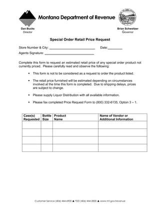 Montana Department of Revenue
 Dan Bucks                                                                      Brian Schweitzer
                                                                                   Governor
  Director

                         Special Order Retail Price Request

Store Number & City:                                                Date:
Agents Signature:


Complete this form to request an estimated retail price of any special order product not
currently priced. Please carefully read and observe the following:

          This form is not to be considered as a request to order the product listed.

          The retail price furnished will be estimated depending on circumstances
          involved at the time this form is completed. Due to shipping delays, prices
          are subject to change.

          Please supply Liquor Distribution with all available information.

          Please fax completed Price Request Form to (800) 332-6135, Option 3 – 1.



   Case(s)   Bottle Product                                         Name of Vendor or
   Requested Size   Name                                            Additional Information




             Customer Service (406) 444-6900   TDD (406) 444-2830   www.mt.gov/revenue
 
