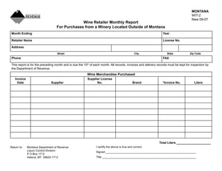 MONTANA
                                                                                                                                       WIT-2
                                                                                                                                       New 09-07
                                               Wine Retailer Monthly Report
                                  For Purchases from a Winery Located Outside of Montana
 Month Ending                                                                                                    Year

 Retailer Name                                                                                                   License No.

 Address

                                   Street                                                       City                 State            Zip Code
 Phone                                                                                                           FAX

 This report is for the preceding month and is due the 15th of each month. All records, invoices and delivery records must be kept for inspection by
 the Department of Revenue.
                                                         Wine Merchandise Purchased
   Invoice                                               Supplier License
     Date                     Supplier                         No.                             Brand             *Invoice No.            Liters




                                                                                                               Total Liters ____________________
                                                                I certify the above is true and correct.
Return to:   Montana Department of Revenue
             Liquor Control Division                            Signed __________________________________________________________
             P O Box 1712
                                                                Title ____________________________________________________________
             Helena, MT 59624-1712
 