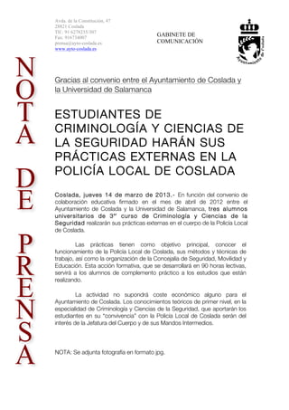 Avda. de la Constitución, 47
28821 Coslada
Tlf.: 91 6278235/307
Fax: 916734007
                                        GABINETE DE
prensa@ayto-coslada.es                  COMUNICACIÓN
www.ayto-coslada.es




Gracias al convenio entre el Ayuntamiento de Coslada y
la Universidad de Salamanca


ESTUDIANTES DE
CRIMINOLOGÍA Y CIENCIAS DE
LA SEGURIDAD HARÁN SUS
PRÁCTICAS EXTERNAS EN LA
POLICÍA LOCAL DE COSLADA
Coslada, jueves 14 de marzo de 2013.- En función del convenio de
colaboración educativa firmado en el mes de abril de 2012 entre el
Ayuntamiento de Coslada y la Universidad de Salamanca, tres alumnos
universitarios de 3 er curso de Criminología y Ciencias de la
Seguridad realizarán sus prácticas externas en el cuerpo de la Policía Local
de Coslada.

         Las prácticas tienen como objetivo principal, conocer el
funcionamiento de la Policía Local de Coslada, sus métodos y técnicas de
trabajo, así como la organización de la Concejalía de Seguridad, Movilidad y
Educación. Esta acción formativa, que se desarrollará en 90 horas lectivas,
servirá a los alumnos de complemento práctico a los estudios que están
realizando.

         La actividad no supondrá coste económico alguno para el
Ayuntamiento de Coslada. Los conocimientos teóricos de primer nivel, en la
especialidad de Criminología y Ciencias de la Seguridad, que aportarán los
estudiantes en su “convivencia” con la Policía Local de Coslada serán del
interés de la Jefatura del Cuerpo y de sus Mandos Intermedios.




NOTA: Se adjunta fotografía en formato jpg.
 