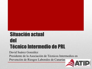 Situación actual
del
Técnico Intermedio de PRL
David Suárez González
Presidente de la Asociación de Técnicos Intermedios en
Prevención de Riesgos Laborales de Canarias
 
