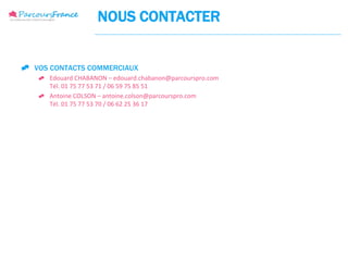 NOUS CONTACTER


 VOS CONTACTS COMMERCIAUX
      Edouard CHABANON – edouard.chabanon@parcourspro.com
       Tél. 01 75 77 53 71 / 06 59 75 85 51
      Antoine COLSON – antoine.colson@parcourspro.com
       Tél. 01 75 77 53 70 / 06 62 25 36 17
 