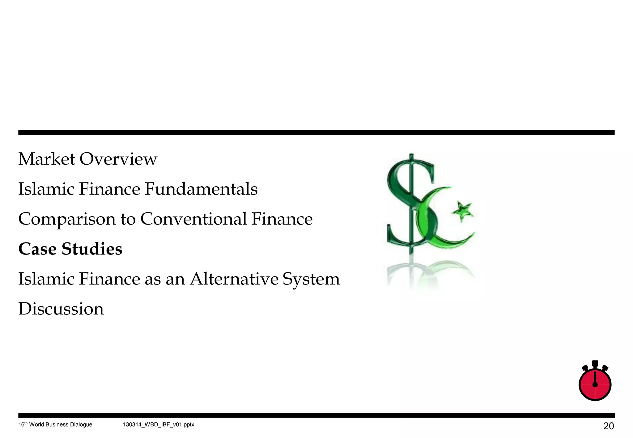 Market Overview
Islamic Finance Fundamentals
Comparison to Conventional Finance
Case Studies
Islamic Finance as an Alternative System
Discussion




16th World Business Dialogue   130314_WBD_IBF_v01.pptx
                                                         20
 
