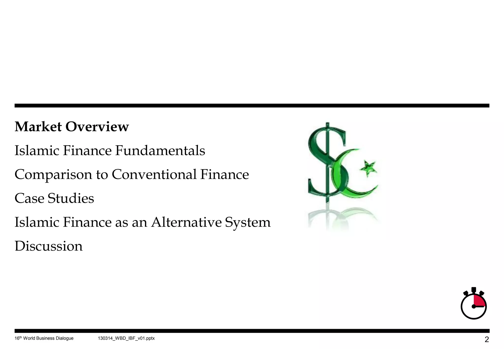 Market Overview
Islamic Finance Fundamentals
Comparison to Conventional Finance
Case Studies
Islamic Finance as an Alternative System
Discussion




16th World Business Dialogue   130314_WBD_IBF_v01.pptx
                                                         2
 