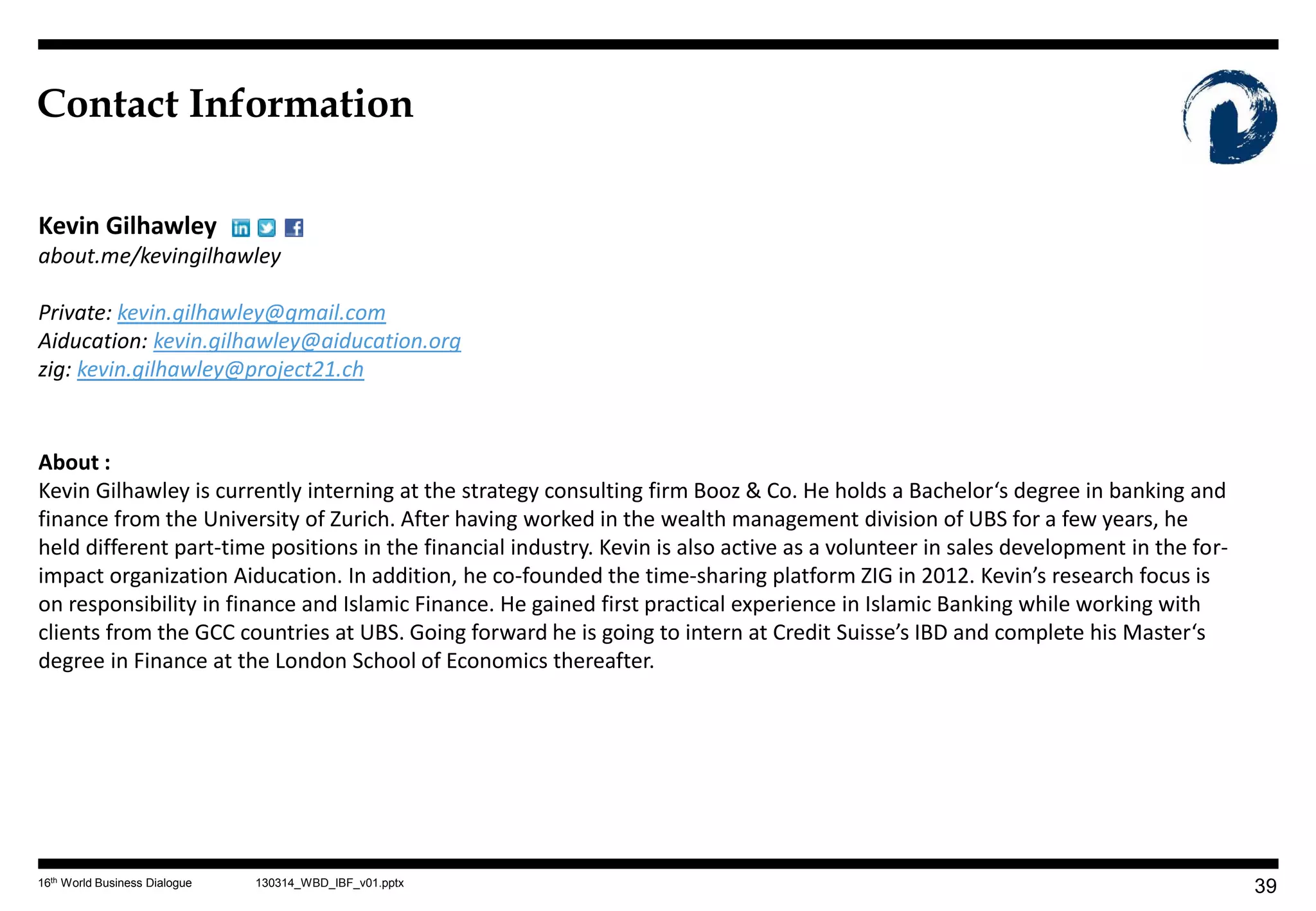 Contact Information

Kevin Gilhawley
about.me/kevingilhawley

Private: kevin.gilhawley@gmail.com
Aiducation: kevin.gilhawley@aiducation.org
zig: kevin.gilhawley@project21.ch


About :
Kevin Gilhawley is currently interning at the strategy consulting firm Booz & Co. He holds a Bachelor‘s degree in banking and
finance from the University of Zurich. After having worked in the wealth management division of UBS for a few years, he
held different part-time positions in the financial industry. Kevin is also active as a volunteer in sales development in the for-
impact organization Aiducation. In addition, he co-founded the time-sharing platform ZIG in 2012. Kevin’s research focus is
on responsibility in finance and Islamic Finance. He gained first practical experience in Islamic Banking while working with
clients from the GCC countries at UBS. Going forward he is going to intern at Credit Suisse’s IBD and complete his Master‘s
degree in Finance at the London School of Economics thereafter.




16th World Business Dialogue   130314_WBD_IBF_v01.pptx
                                                                                                                                     39
 
