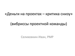 «Деньги на проектах – критика снизу»

  (вибриссы проектной команды)


        Селиховкин Иван, PMP
 