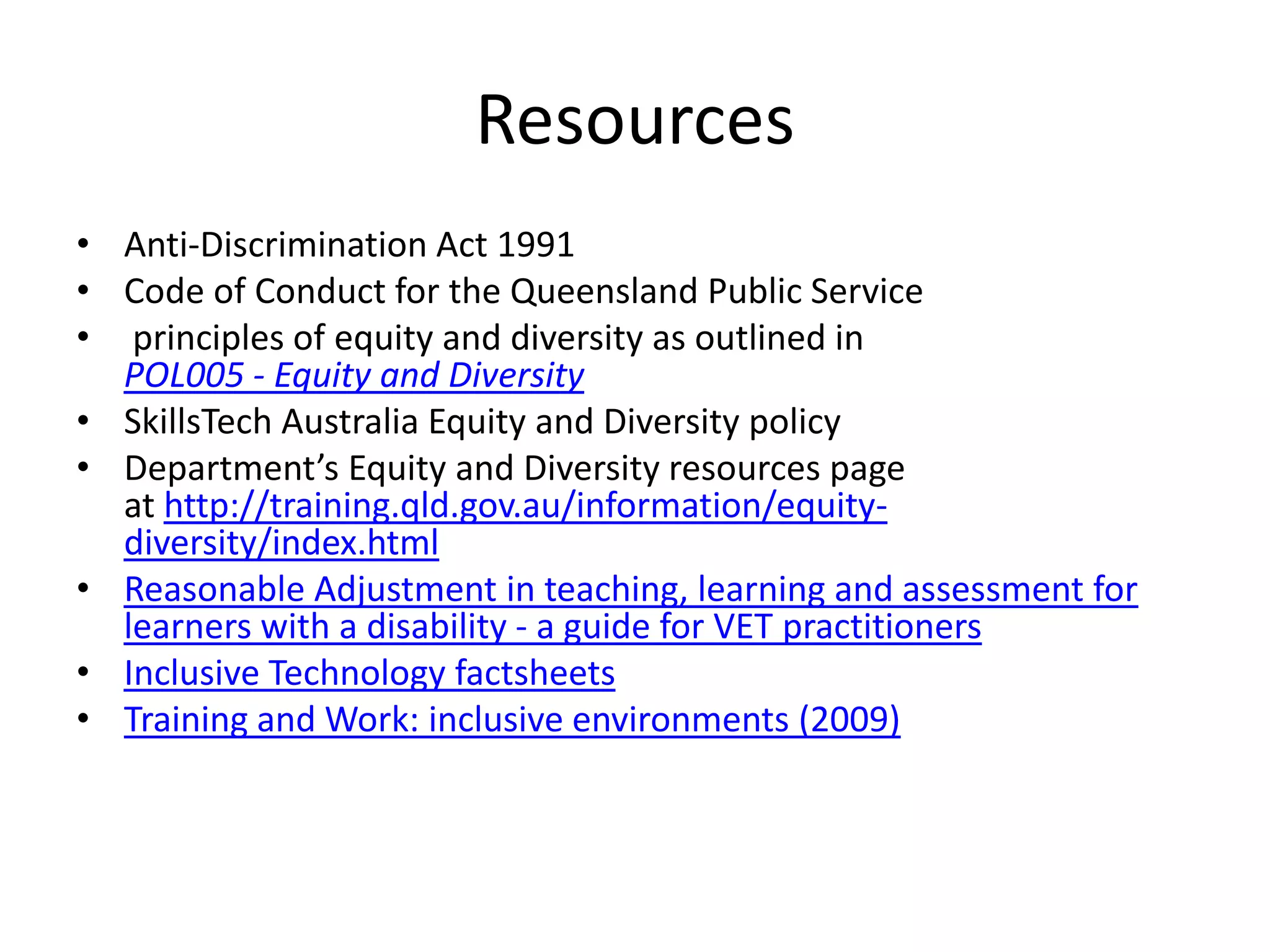Resources
• Anti-Discrimination Act 1991
• Code of Conduct for the Queensland Public Service
• principles of equity and diversity as outlined in
  POL005 - Equity and Diversity
• SkillsTech Australia Equity and Diversity policy
• Department’s Equity and Diversity resources page
  at http://training.qld.gov.au/information/equity-
  diversity/index.html
• Reasonable Adjustment in teaching, learning and assessment for
  learners with a disability - a guide for VET practitioners
• Inclusive Technology factsheets
• Training and Work: inclusive environments (2009)
 