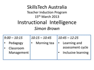 SkillsTech Australia
            Teacher Induction Program
                 15th March 2013
       Instructional Intelligence
                Simon Brown
9:00 – 10:15  10:15 – 10:45    10:45 – 12:25
• Pedagogy    • Morning tea    • Learning and
• Classroom                       assessment cycle
   Management                  • Inclusive learning
 