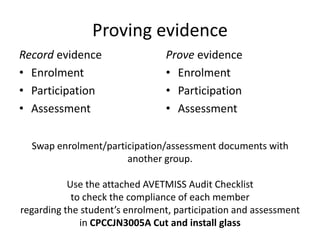 Proving evidence
Record evidence                 Prove evidence
• Enrolment                     • Enrolment
• Participation                 • Participation
• Assessment                    • Assessment

  Swap enrolment/participation/assessment documents with
                      another group.

           Use the attached AVETMISS Audit Checklist
            to check the compliance of each member
regarding the student’s enrolment, participation and assessment
              in CPCCJN3005A Cut and install glass
 