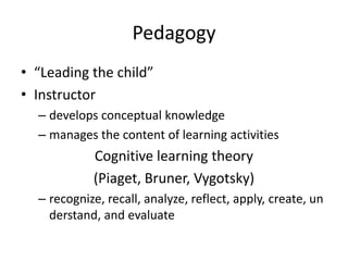 Pedagogy
• “Leading the child”
• Instructor
  – develops conceptual knowledge
  – manages the content of learning activities
            Cognitive learning theory
            (Piaget, Bruner, Vygotsky)
  – recognize, recall, analyze, reflect, apply, create, un
    derstand, and evaluate
 
