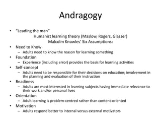 Andragogy
• “Leading the man”
            Humanist learning theory (Maslow, Rogers, Glasser)
                  Malcolm Knowles’ Six Assumptions:
• Need to Know
    – Adults need to know the reason for learning something
• Foundation
    – Experience (including error) provides the basis for learning activities
• Self-concept
    – Adults need to be responsible for their decisions on education; involvement in
      the planning and evaluation of their instruction
• Readiness
    – Adults are most interested in learning subjects having immediate relevance to
      their work and/or personal lives
• Orientation
    – Adult learning is problem-centred rather than content-oriented
• Motivation
    – Adults respond better to internal versus external motivators
 
