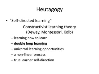 Heutagogy
• “Self-directed learning”
          Constructivist learning theory
            (Dewey, Montessori, Kolb)
  – learning how to learn
  – double loop learning
  – universal learning opportunities
  – a non-linear process
  – true learner self-direction
 