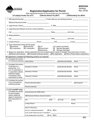 MONTANA
                                                                                                                  GenReg
                                                                                                                  Rev. 03-08
                                     Registration/Application for Permit
                           Mark appropriate box(es) for the tax type(s) you are registering:
          Lodging Facility Tax (LFT)          Rental Vehicle Tax (RVT)                Withholding Tax (WTH)
 1. 	
     Federal ID Number _________________________ 2. Enter date you are starting business __________________

     Social Security Number _________________________
 3. Legal Owner’s Name________________________________ 4. DBA _____________________________________

 5. Legal Business Address (must be a street address) ____________________________________________________

    City _____________________________________________ State_______________ Zip Code ________________

 6. Mailing Address ________________________________________________________________________________

    City _____________________________________________ State_______________ Zip Code ________________

 7. Contact Person ____________________Phone ______________ FAX _______________ E-mail _______________
 8. Type of Business (check all that apply)
      Individual         Partnership               LLP          LLC (check one below)
      S corporation      C corporation             Government             
                                                                         Member Managed
                                                     Agricultural           
                                                                         Manager Managed
 9. Reason for application: (Check applicable box and complete section below if indicated. See instructions on back.)
     Started new business  Purchased existing business  Re-registration  Other (Please attach explanation)
All registrants complete the following sections as required:
10. Complete this section
                              ___________________________________                _________________        _________________
     for individual business. Owner Name                                         Social Security Number   Phone

11. Complete this section
                            ___________________________________                  _________________        _________________
    if business is a        President or Partner                                 Social Security Number   Phone
    partnership, LLC,
    LLP, S corporation or   ___________________________________                  _________________        _________________
                            Secretary or Partner                                 Social Security Number   Phone
    C corporation (attach
    additional pages
                            ___________________________________                  _________________        _________________
    if necessary.) See      Treasurer or Partner                                 Social Security Number   Phone
    instructions on back.
12. Complete this section
                            _______________________________________________________                       _________________
    if you purchased an     Previous Business Name                                                        Date Acquired
    existing business.
                            __________________________________________________________________________
                            Previous Owner(s)

13. (LFT and RVT only)
                            __________________________________________________________________________
    Complete this section   Doing Business As (DBA) Name
    for each location
                            __________________________________________________________________________
    (attach additional      DBA Business Address (physical location)
    pages if necessary.)
                            __________________________               ________    ______________ _____________________
    See instructions on     City                                     State       Zip Code             County
    back.
                            ____________________________________________________                      _____________________
                            Contact Person                                                            Phone
                            __________________________________________________________________________
                            Nature of Business
                                                                    Yes  No
                            Are you a seasonal business?
                            If yes, what months are you in operation? ____________________________________________
                                                                    Yes  No
                            Is this facility within city limits?
                                                                                                                          869
 