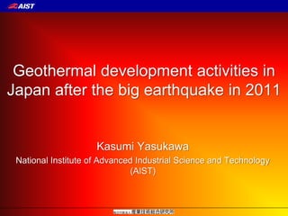 Geothermal development activities in
Japan after the big earthquake in 2011
Kasumi Yasukawa
National Institute of Advanced Industrial Science and Technology
(AIST)
 