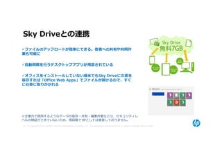 Sky Driveとの連携
 ファイルのアップロードが簡単にできる。他者への共有や共同作
業も可能に

 自動同期を⾏うデスクトップアプリが⽤意されている

 オフィスをインストールしていない端末でもSky Driveに文書を
保存すれば「Office Web Apps」でファイルが開けるので、すぐ
に仕事に取りかかれる




※企業内で使用するようなデータの保存・共有・編集作業などは、セキュリティレ
ベルの検証ができていないため、現段階でHPとしては推奨しておりません。
10 © Copyright 2012 Hewlett-Packard Development Company, L.P. The information contained herein is subject to change without notice.
 
