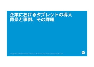 企業におけるタブレットの導⼊
背景と事例、その課題




© Copyright 2012 Hewlett-Packard Development Company, L.P. The information contained herein is subject to change without notice.
 