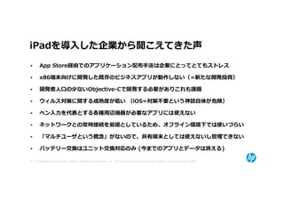 iPadを導⼊した企業から聞こえてきた声
•      App Store経由でのアプリケーション配布手法は企業にとってとてもストレス

•      x86端末向けに開発した既存のビジネスアプリが動作しない（=新たな開発投資）

•      開発者⼈口の少ないObjective-Cで開発する必要がありこれも課題

•      ウィルス対策に関する成熟度が低い （iOS=対策不要という神話自体が危険）

•      ペン⼊⼒を代表とする各種周辺機器が必要なアプリには使えない

•      ネットワークとの常時接続を前提としているため、オフライン環境下では使いづらい

•      「マルチユーザという概念」がないので、共有端末としては使えないし管理できない

•      バッテリー交換はユニット交換対応のみ (今までのアプリとデータは消える)

32 © Copyright 2012 Hewlett-Packard Development Company, L.P. The information contained herein is subject to change without notice.
 