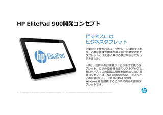 HP ElitePad 900開発コンセプト

                                                                                             ビジネスには
                                                                                             ビジネスタブレット
                                                                                             企業の中で使われるユーザやシーンは様々であ
                                                                                             り、必要な仕様や要素が個人向けに開発された
                                                                                             タブレットとは⼤きく異なる事が明らかになっ
                                                                                             てきました。

                                                                                             HPは、世界中のお客様が「ビジネスで使うタ
                                                                                             ブレット」に求める仕様を全てリストアップし、
                                                                                             ゼロベースでこの製品の開発を始めました。開
                                                                                             発コンセプトは「No Compromise」（いっさ
                                                                                             いの妥協なし）。 HP ElitePad 900は、
                                                                                             Windows 8 を搭載するビジネス向けの最新タ
                                                                                             ブレットです。

38 © Copyright 2012 Hewlett-Packard Development Company, L.P. The information contained herein is subject to change without notice.
 