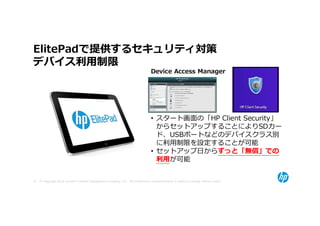 ElitePadで提供するセキュリティ対策
デバイス利⽤制限
                                                                                  Device Access Manager




                                                                                  • スタート画面の「HP Client Security」
                                                                                    からセットアップすることによりSDカー
                                                                                    ド、USBポートなどのデバイスクラス別
                                                                                    に利用制限を設定することが可能
                                                                                  • セットアップ日からずっと「無償」での
                                                                                    利⽤が可能


47 © Copyright 2012 Hewlett-Packard Development Company, L.P. The information contained herein is subject to change without notice.
 
