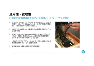 運⽤性・管理性
計画的に⻑期間運用することを前提としたハードウェア設計
•    オプションのサービスツールにより内部へのアクセスが
     可能で、バッテリ交換などメンテナンスが容易 (写真参
     照) ※お客様ご自身での交換はできません。

•    PXEブートを利用して⼤量導⼊時の展開を効率的に⾏う
     ことが可能

•    ドメイン(Active Directory)を利用した端末のグループ
     ポリシー管理、既存のWindows端末向けの資産管理
     ツールをそのまま利用することが可能

•    HPカスタムインテグレーションサービス（CIS）により
     お客様仕様のイメージ・設定を提供

•    販売終了後、最低5年間の保守部品提供



49 © Copyright 2012 Hewlett-Packard Development Company, L.P. The information contained herein is subject to change without notice.
 