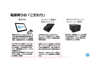 電源周りの「こだわり」
                   製品本体                                                バッテリー搭載の                                                 HPマルチタブレット
                                                                       拡張ジャケット                                                  モジュール（仮称）




     通常のタブレットのバッテリーよ                                             USBやSDスロットなどのイン                                              鍵つきの「保管庫」としても利⽤
     りも3倍の充放電期間を提供する                                             ターフェースを備えつつ、本体に                                              できる充電ボックス。10台同時
     高耐久性リチウムポリマー電池を                                             装着することで約１９時間の連続                                              に充電できる。iPadと混在させ
     採⽤。連続使⽤で約１０時間駆動                                             利⽤を実現                                                        て充電することも可能


     ACアダプタに充電サーキットが                                         拡張ジャケットを装着して使う場
     内蔵されているので本体は発熱し                                         合、ジャケット側のバッテリーか
     ない仕組み。USB充電はできな                                         ら先に電源を食う。逆に充電する
     いが、発熱問題とのトレードオフ                                         時には本体から先に充電を始める
     を最優先した。
     充電にかかる時間はシステムOFF                                        ちなみに、本体バッテリーを抜い
     時で2.5時間。システムONの時                                        てもジャケットを装着すれば稼動
50   は3時間〜5時間                                                する
     © Copyright 2012 Hewlett-Packard Development Company, L.P. The information contained herein is subject to change without notice.
 